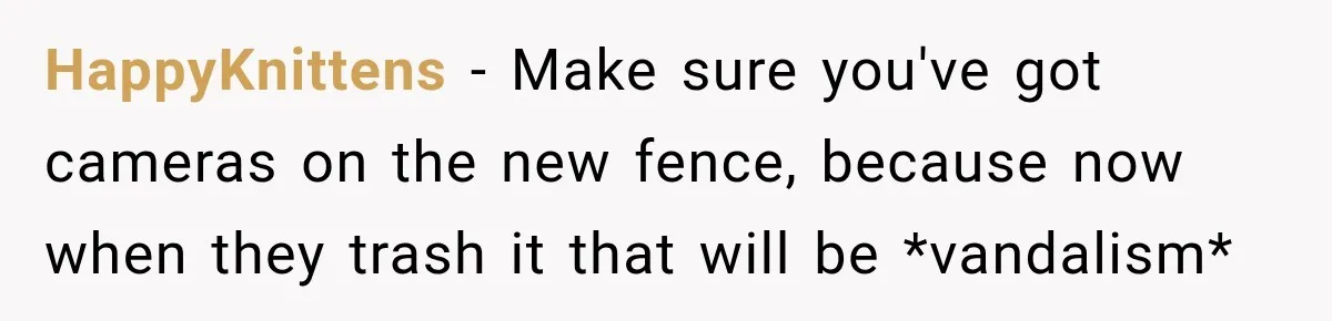 HappyKnittens − Make sure you've got cameras on the new fence, because now when they trash it that will be *vandalism*