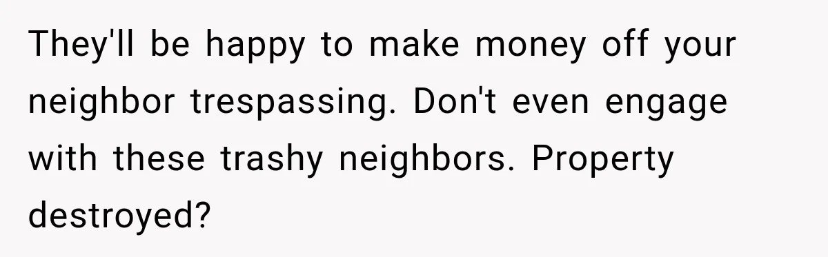 They'll be happy to make money off your neighbor trespassing. Don't even engage with these trashy neighbors. Property destroyed?
