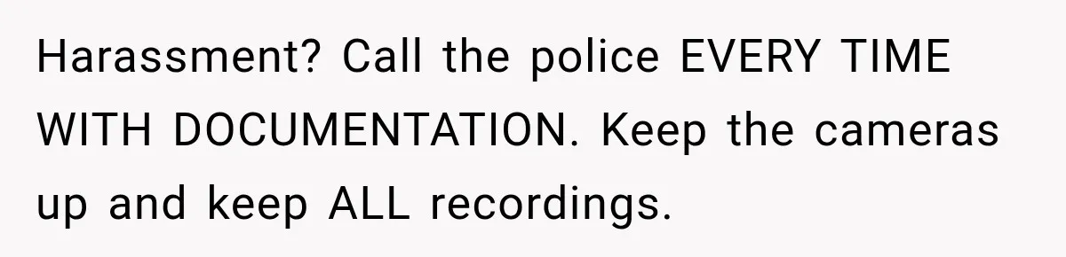Harassment? Call the police EVERY TIME WITH DOCUMENTATION. Keep the cameras up and keep ALL recordings.