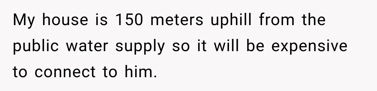 My house is 150 meters uphill from the public water supply so it will be expensive to connect to him.