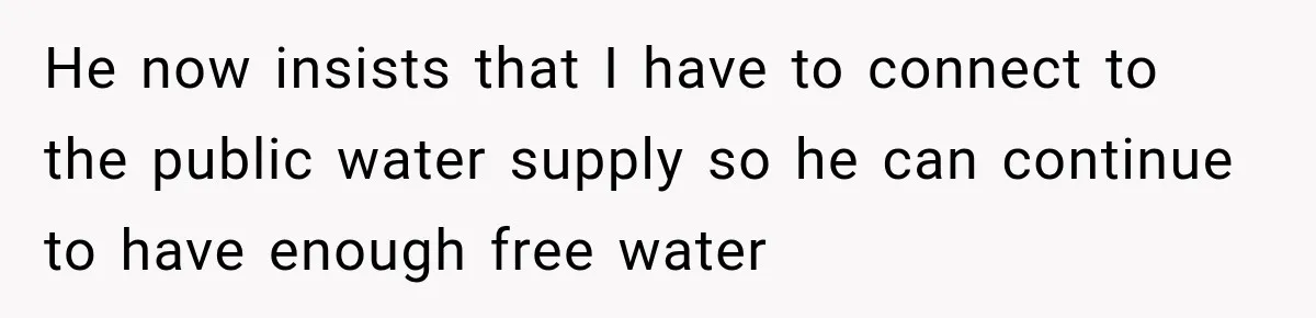 He now insists that I have to connect to the public water supply so he can continue to have enough free water