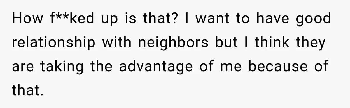 How f**ked up is that? I want to have good relationship with neighbors but I think they are taking the advantage of me because of that.