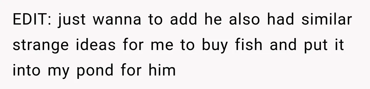 EDIT: just wanna to add he also had similar strange ideas for me to buy fish and put it into my pond for him