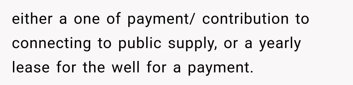 either a one of payment/ contribution to connecting to public supply, or a yearly lease for the well for a payment.