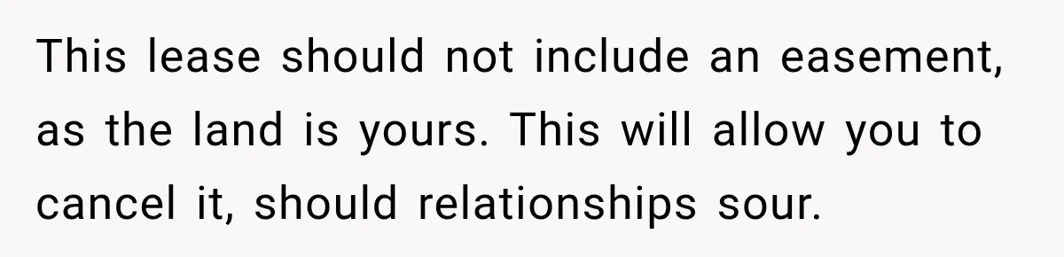 This lease should not include an easement, as the land is yours. This will allow you to cancel it, should relationships sour.