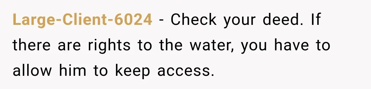 Large-Client-6024 − Check your deed. If there are rights to the water, you have to allow him to keep access.