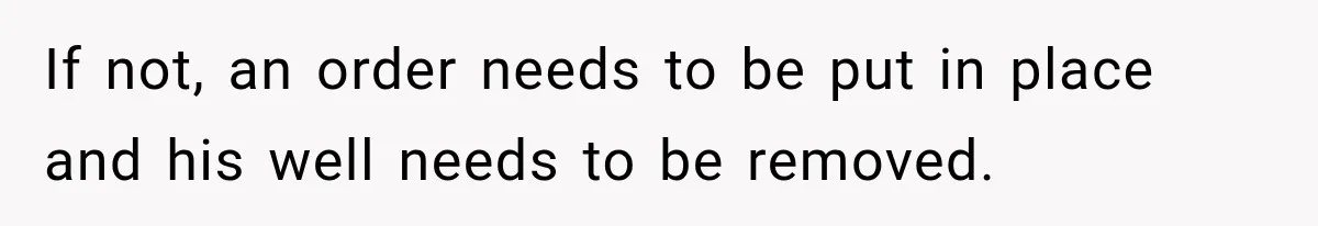 If not, an order needs to be put in place and his well needs to be removed.