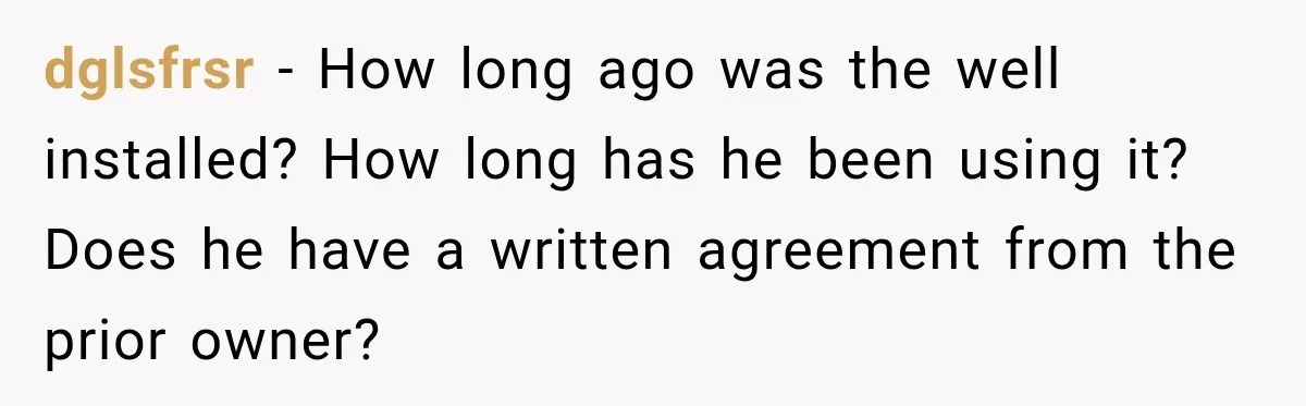 dglsfrsr − How long ago was the well installed? How long has he been using it? Does he have a written agreement from the prior owner?