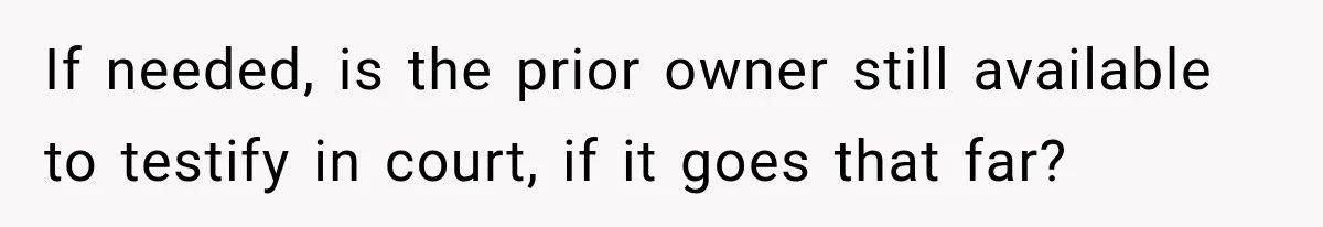 If needed, is the prior owner still available to testify in court, if it goes that far?