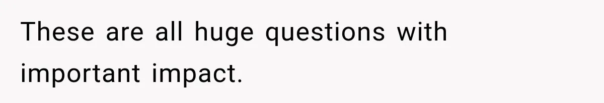 These are all huge questions with important impact.