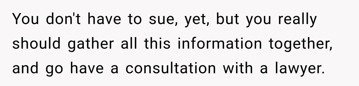 You don't have to sue, yet, but you really should gather all this information together, and go have a consultation with a lawyer.