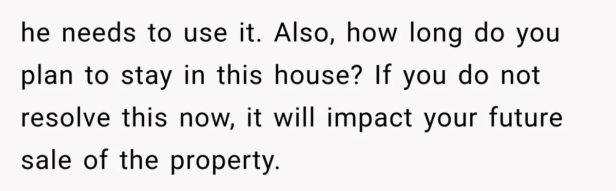 he needs to use it. Also, how long do you plan to stay in this house? If you do not resolve this now, it will impact your future sale of...