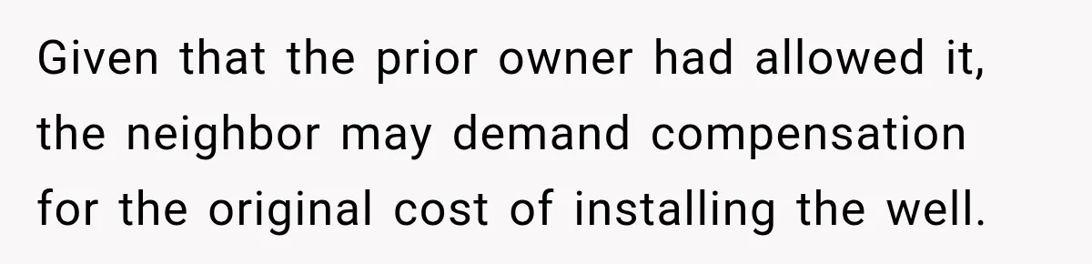 Given that the prior owner had allowed it, the neighbor may demand compensation for the original cost of installing the well.