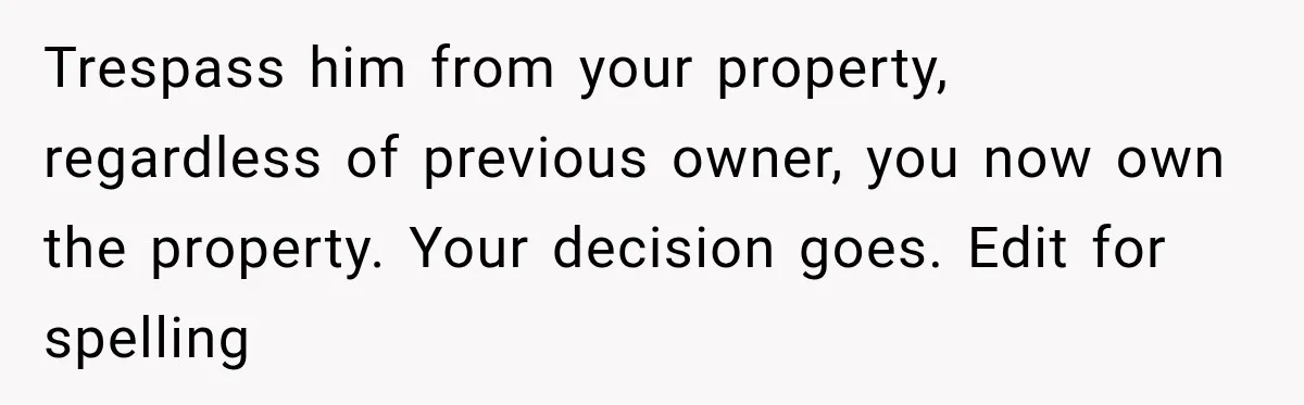 Trespass him from your property, regardless of previous owner, you now own the property. Your decision goes. Edit for spelling