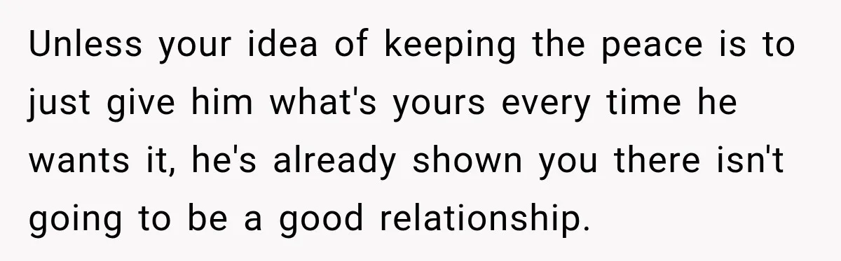 Unless your idea of keeping the peace is to just give him what's yours every time he wants it, he's already shown you there isn't going to be a good...