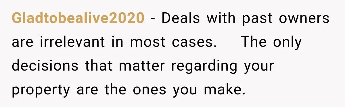 Gladtobealive2020 − Deals with past owners are irrelevant in most cases.    The only decisions that matter regarding your property are the ones you make.