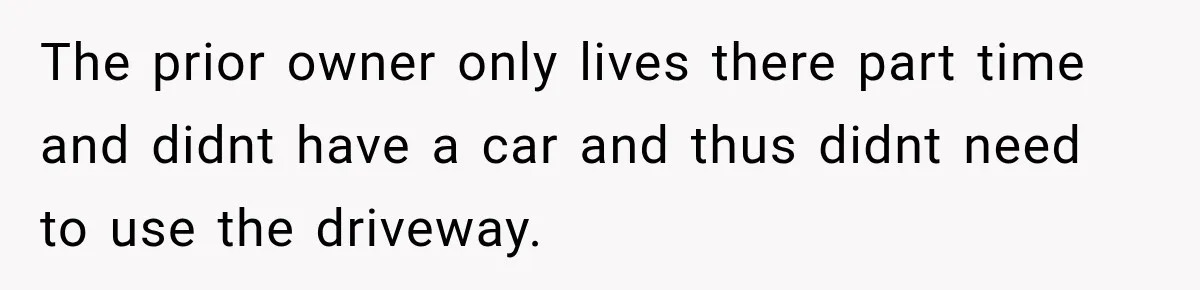 The prior owner only lives there part time and didnt have a car and thus didnt need to use the driveway.