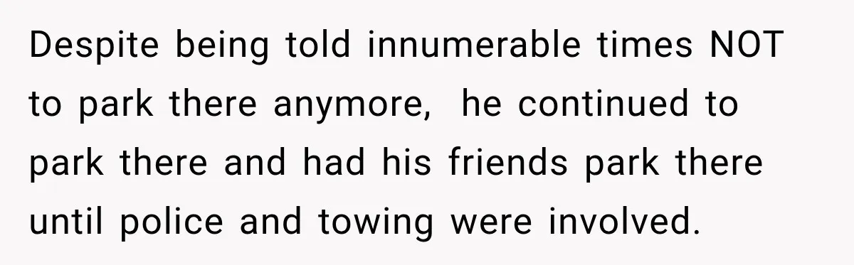 Despite being told innumerable times NOT to park there anymore,  he continued to park there and had his friends park there until police and towing were involved.