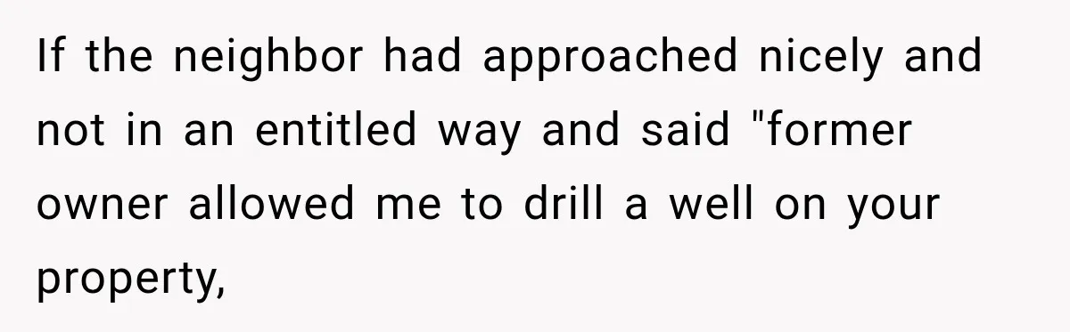 If the neighbor had approached nicely and not in an entitled way and said "former owner allowed me to drill a well on your property,