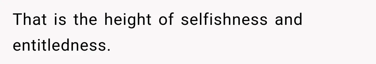 That is the height of selfishness and entitledness.
