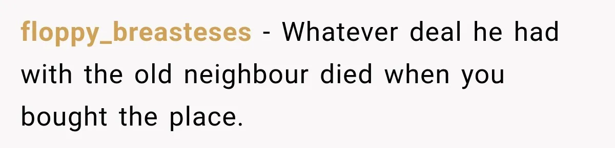 floppy_breasteses − Whatever deal he had with the old neighbour died when you bought the place.
