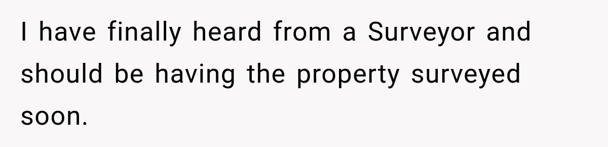 I have finally heard from a Surveyor and should be having the property surveyed soon.