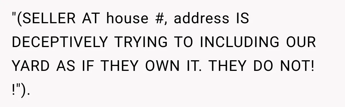 "(SELLER AT house #, address IS DECEPTIVELY TRYING TO INCLUDING OUR YARD AS IF THEY OWN IT. THEY DO NOT! !").