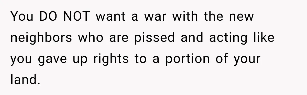 You DO NOT want a war with the new neighbors who are pissed and acting like you gave up rights to a portion of your land.