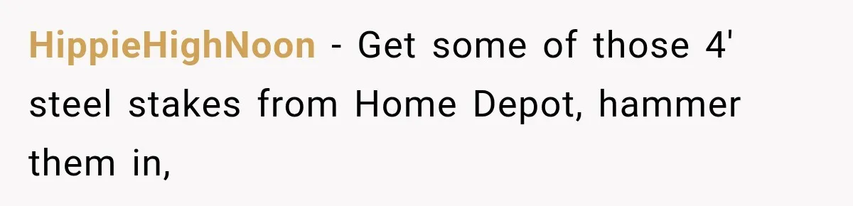 HippieHighNoon − Get some of those 4' steel stakes from Home Depot, hammer them in,