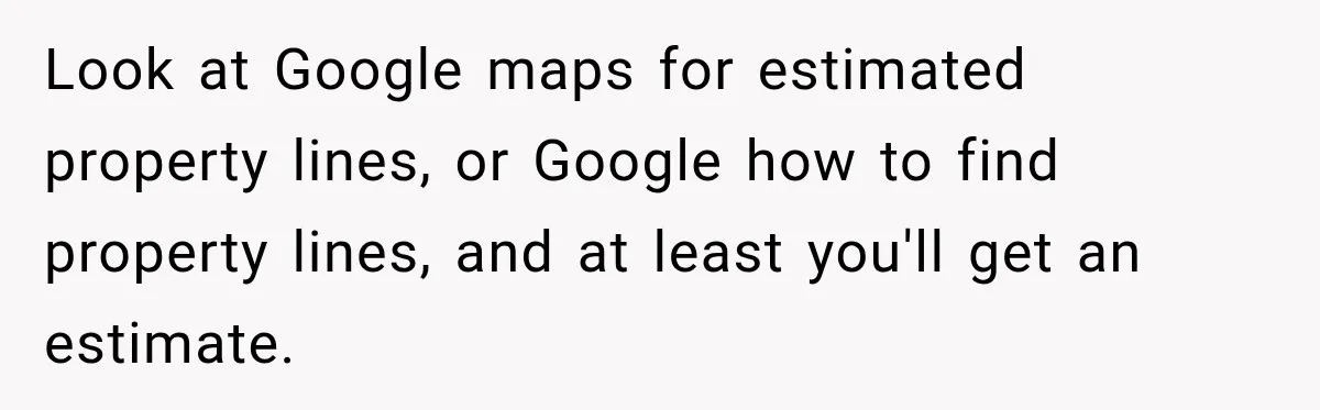 Look at Google maps for estimated property lines, or Google how to find property lines, and at least you'll get an estimate.