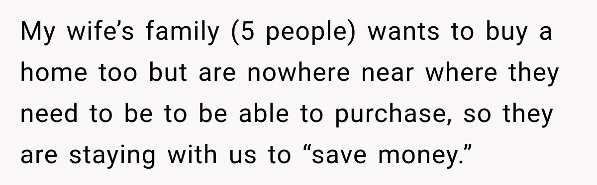 My wife’s family (5 people) wants to buy a home too but are nowhere near where they need to be to be able to purchase, so they are staying with...