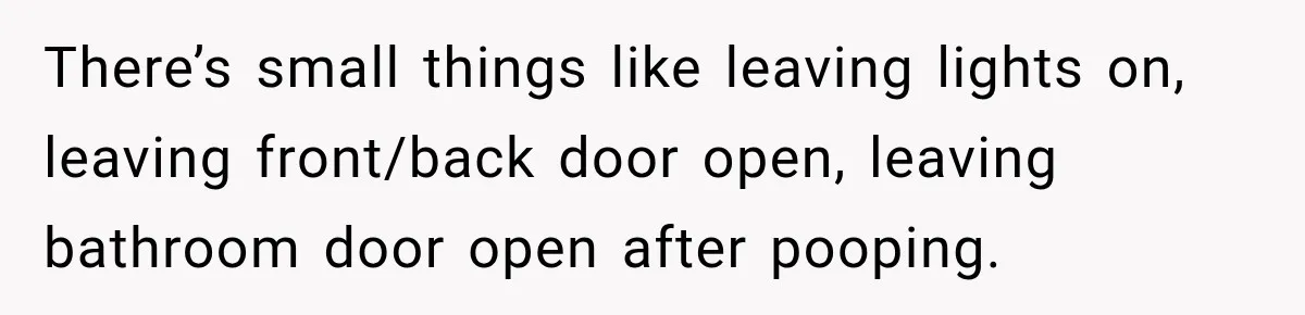 There’s small things like leaving lights on, leaving front/back door open, leaving bathroom door open after pooping.