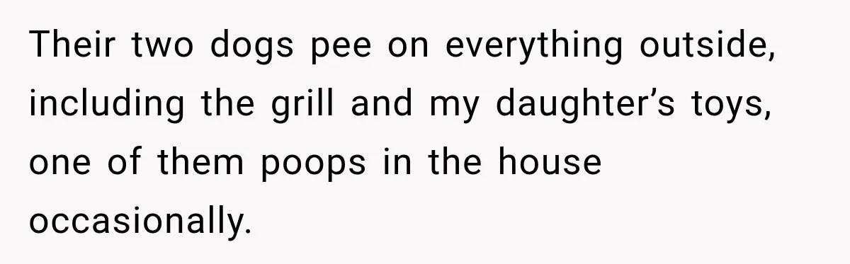 Their two dogs pee on everything outside, including the grill and my daughter’s toys, one of them poops in the house occasionally.