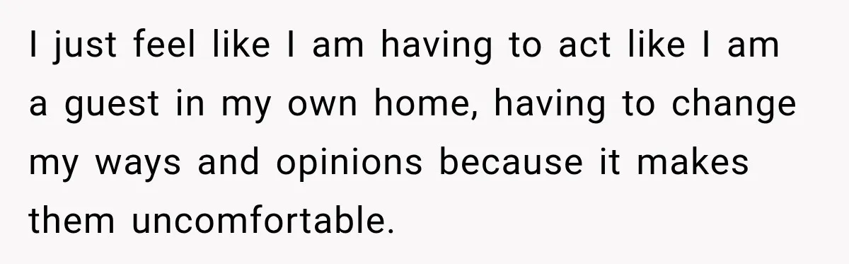 I just feel like I am having to act like I am a guest in my own home, having to change my ways and opinions because it makes them uncomfortable.