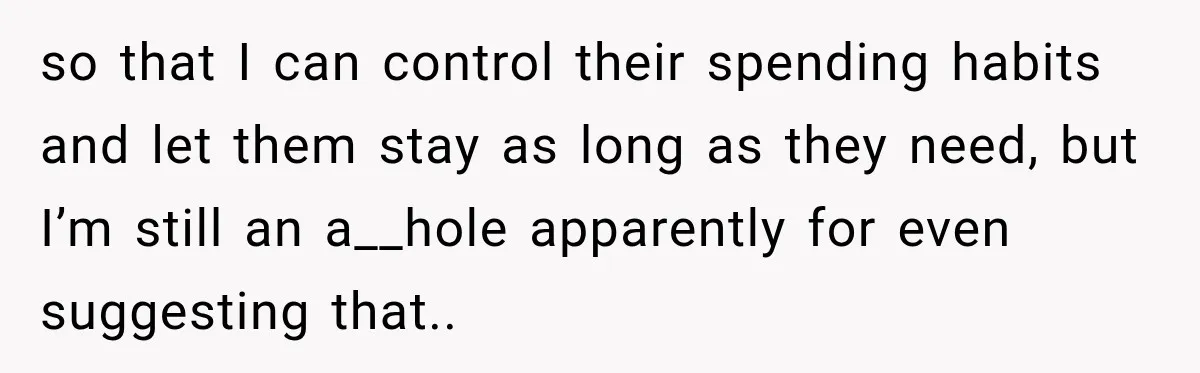 so that I can control their spending habits and let them stay as long as they need, but I’m still an a__hole apparently for even suggesting that..