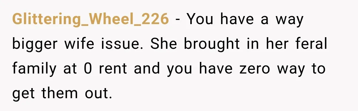 Glittering_Wheel_226 − You have a way bigger wife issue. She brought in her feral family at 0 rent and you have zero way to get them out.