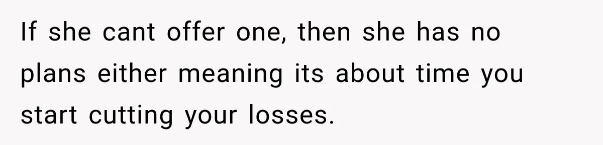 If she cant offer one, then she has no plans either meaning its about time you start cutting your losses.