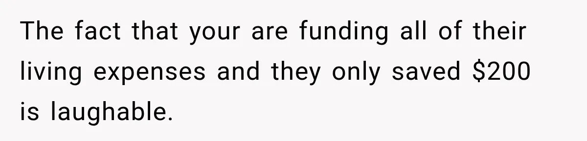 The fact that your are funding all of their living expenses and they only saved $200 is laughable.