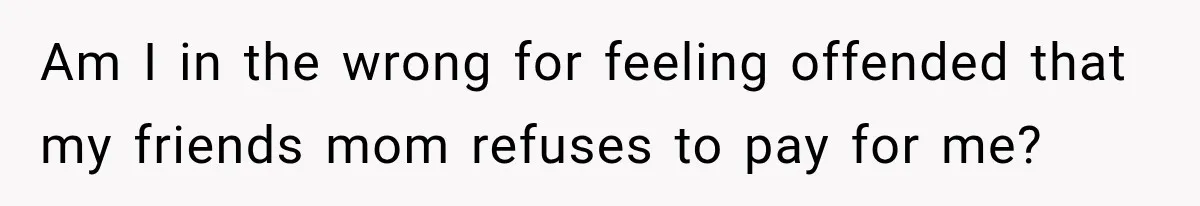 Am I in the wrong for feeling offended that my friends mom refuses to pay for me?