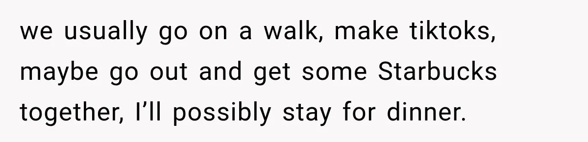 we usually go on a walk, make tiktoks, maybe go out and get some Starbucks together, I’ll possibly stay for dinner.