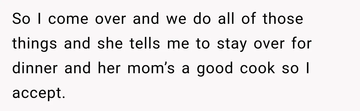 So I come over and we do all of those things and she tells me to stay over for dinner and her mom’s a good cook so I accept.
