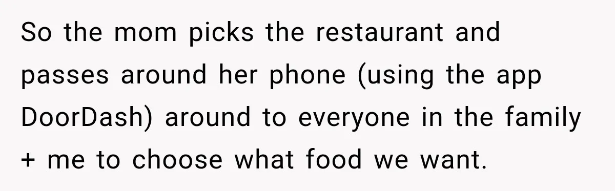 So the mom picks the restaurant and passes around her phone (using the app DoorDash) around to everyone in the family + me to choose what food we want.
