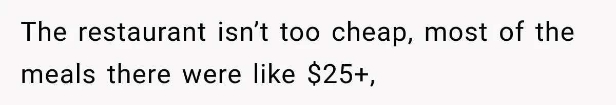 The restaurant isn’t too cheap, most of the meals there were like $25+,