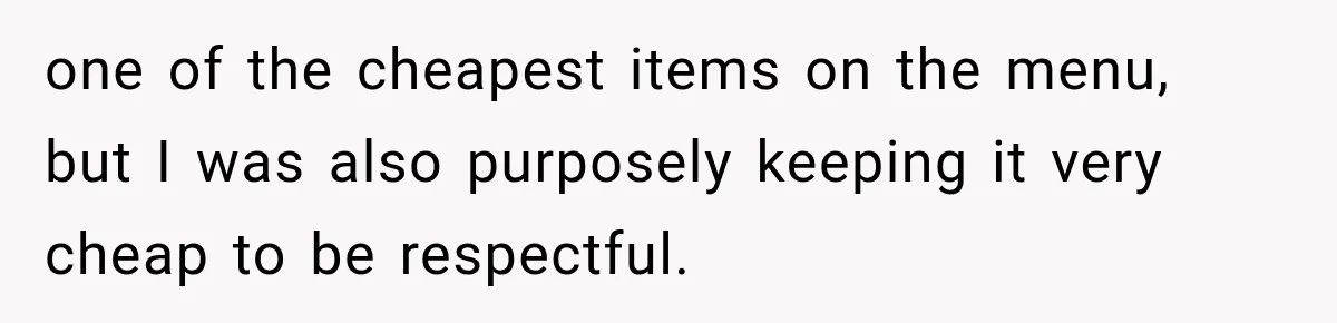 one of the cheapest items on the menu, but I was also purposely keeping it very cheap to be respectful.
