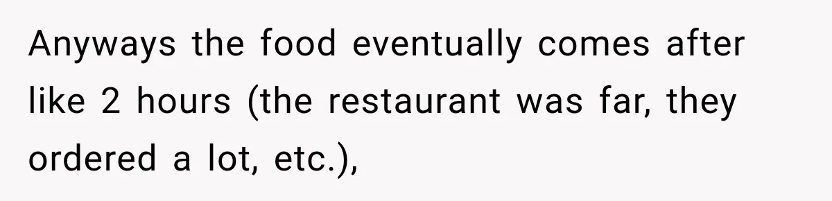 Anyways the food eventually comes after like 2 hours (the restaurant was far, they ordered a lot, etc.),