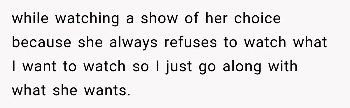 while watching a show of her choice because she always refuses to watch what I want to watch so I just go along with what she wants.