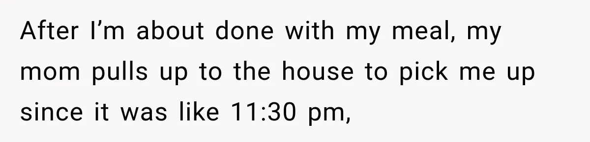 After I’m about done with my meal, my mom pulls up to the house to pick me up since it was like 11:30 pm,