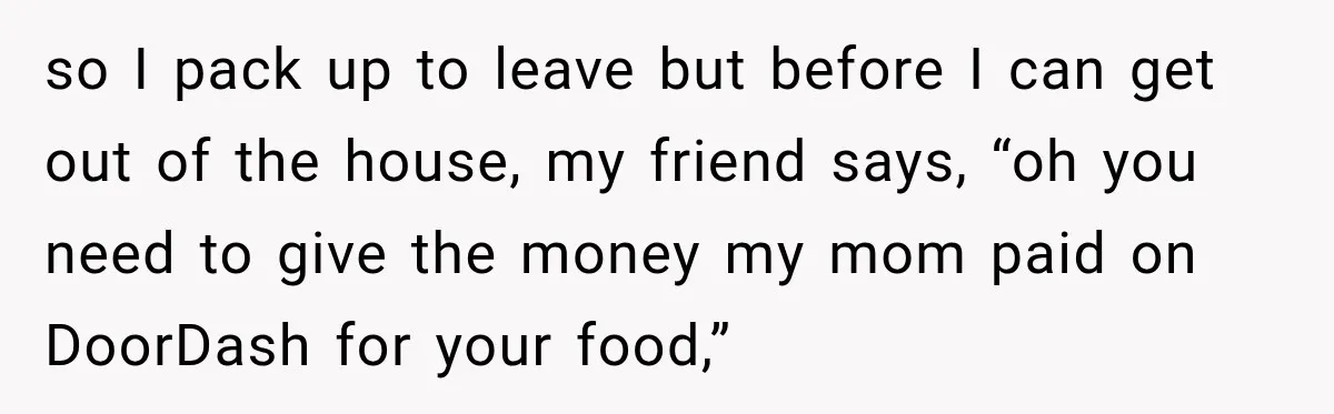 so I pack up to leave but before I can get out of the house, my friend says, “oh you need to give the money my mom paid on DoorDash...
