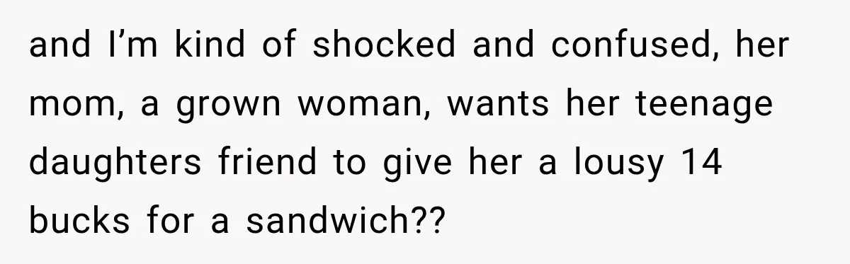 and I’m kind of shocked and confused, her mom, a grown woman, wants her teenage daughters friend to give her a lousy 14 bucks for a sandwich??