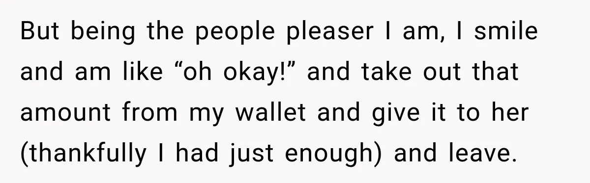 But being the people pleaser I am, I smile and am like “oh okay!” and take out that amount from my wallet and give it to her (thankfully I had...